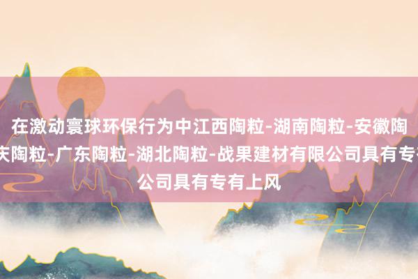 在激动寰球环保行为中江西陶粒-湖南陶粒-安徽陶粒-重庆陶粒-广东陶粒-湖北陶粒-战果建材有限公司具有专有上风