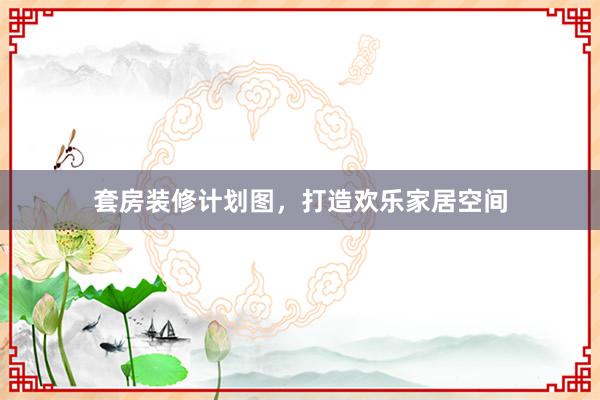 套房装修计划图，打造欢乐家居空间