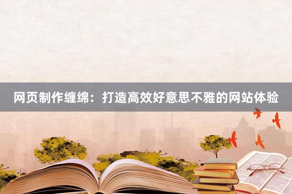 网页制作缠绵：打造高效好意思不雅的网站体验